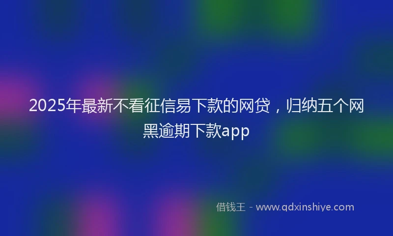 2025年最新不看征信易下款的网贷，归纳五个网黑逾期下款app