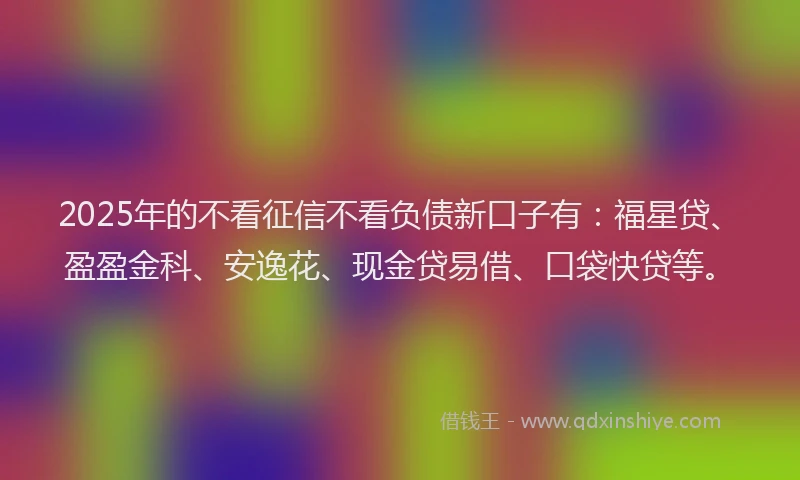 2025年的不看征信不看负债新口子有：福星贷、盈盈金科、安逸花、现金贷易借、口袋快贷等。