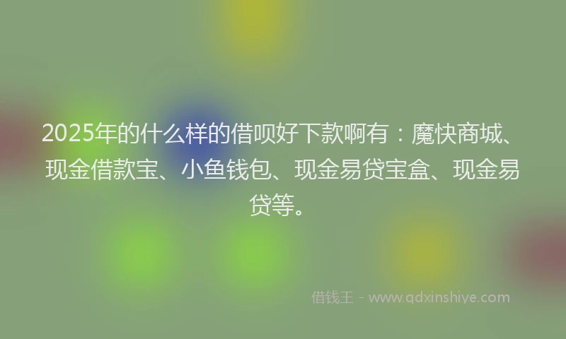 2025年的什么样的借呗好下款啊有：魔快商城、现金借款宝、小鱼钱包、现金易贷宝盒、现金易贷等。
