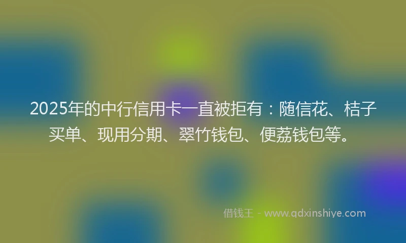 2025年的中行信用卡一直被拒有：随信花、桔子买单、现用分期、翠竹钱包、便荔钱包等。