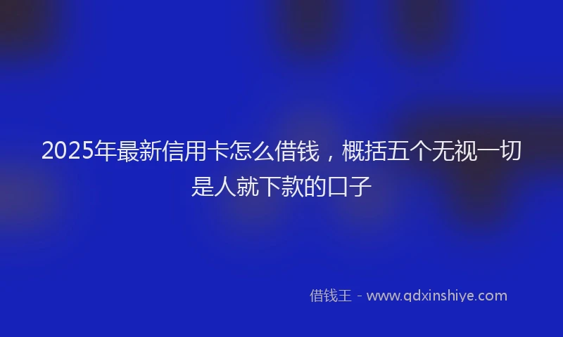 2025年最新信用卡怎么借钱，概括五个无视一切是人就下款的口子