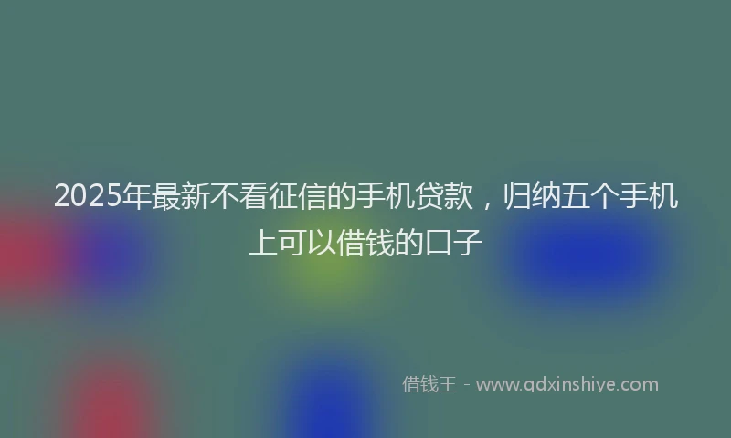 2025年最新不看征信的手机贷款，归纳五个手机上可以借钱的口子