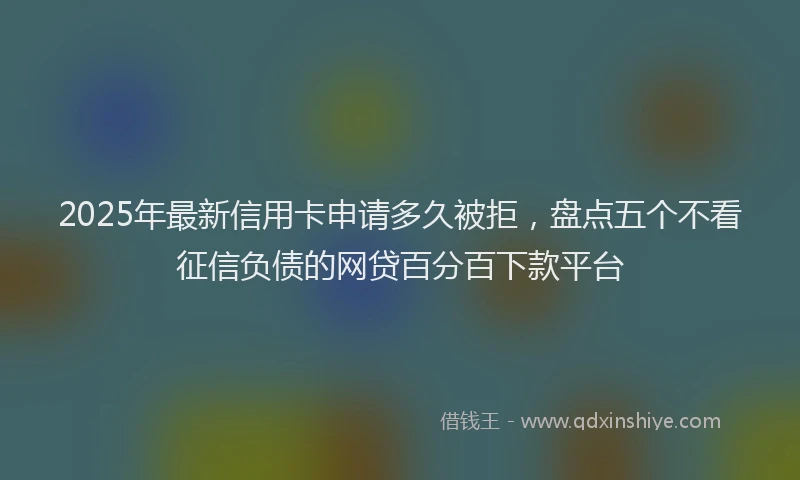 2025年最新信用卡申请多久被拒，盘点五个不看征信负债的网贷百分百下款平台