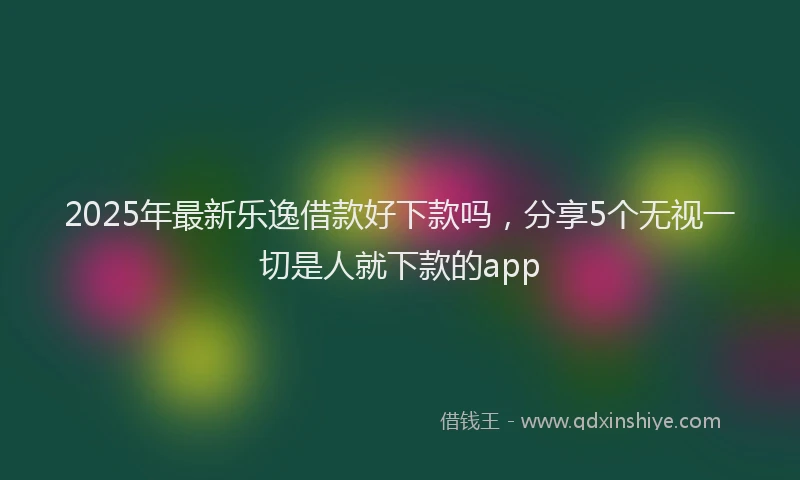 2025年最新乐逸借款好下款吗，分享5个无视一切是人就下款的app