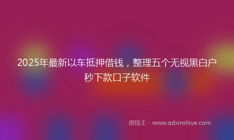 2025年最新以车抵押借钱，整理五个无视黑白户秒下款口子软件