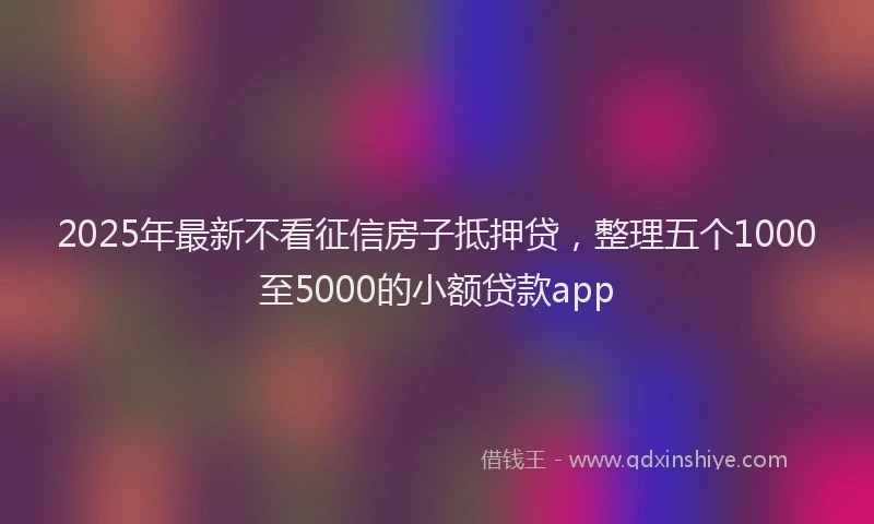 2025年最新不看征信房子抵押贷，整理五个1000至5000的小额贷款app