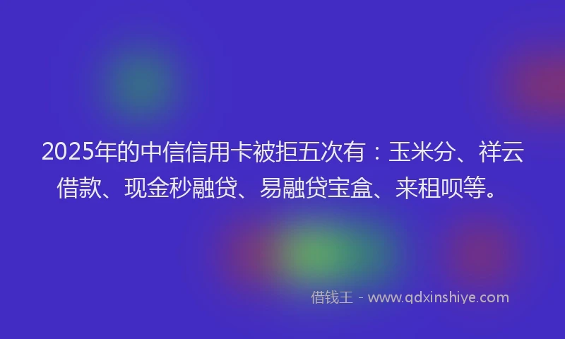 2025年的中信信用卡被拒五次有：玉米分、祥云借款、现金秒融贷、易融贷宝盒、来租呗等。