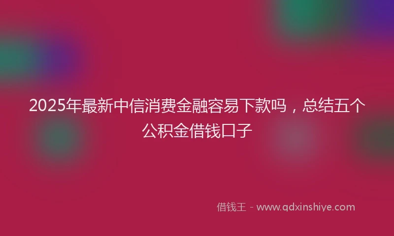 2025年最新中信消费金融容易下款吗，总结五个公积金借钱口子