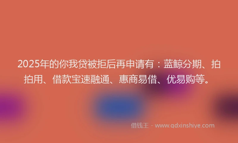 2025年的你我贷被拒后再申请有：蓝鲸分期、拍拍用、借款宝速融通、惠商易借、优易购等。
