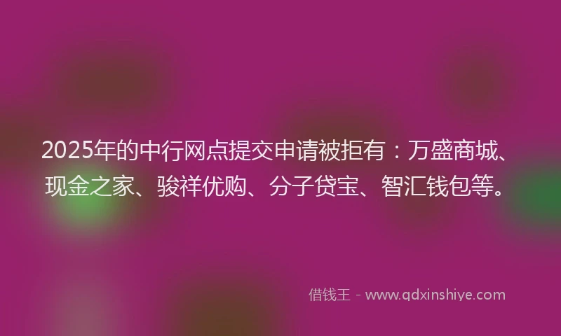 2025年的中行网点提交申请被拒有:万盛商城、现金之家、骏祥优购、分子贷宝、智汇钱包等。