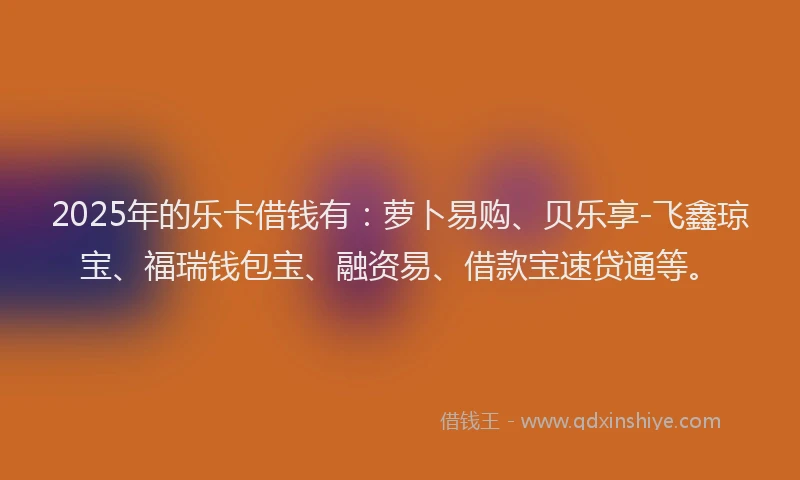 2025年的乐卡借钱有：萝卜易购、贝乐享-飞鑫琼宝、福瑞钱包宝、融资易、借款宝速贷通等。