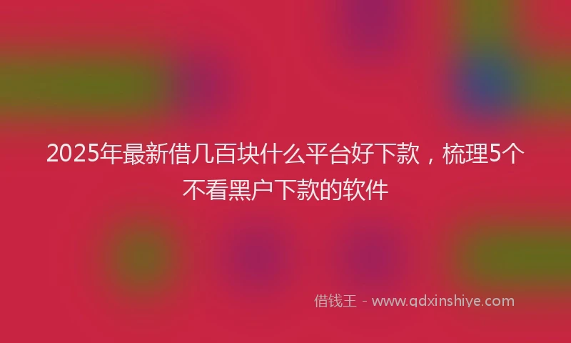 2025年最新借几百块什么平台好下款，梳理5个不看黑户下款的软件