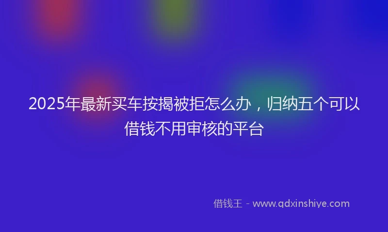 2025年最新买车按揭被拒怎么办，归纳五个可以借钱不用审核的平台