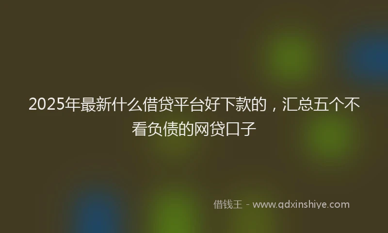 2025年最新什么借贷平台好下款的，汇总五个不看负债的网贷口子