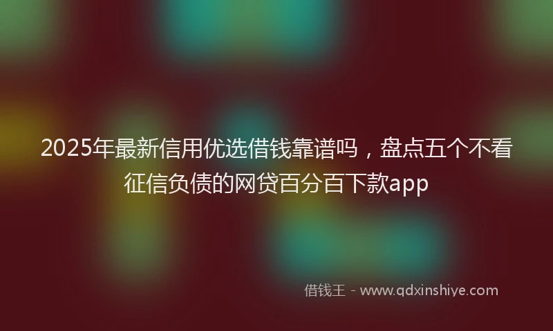2025年最新信用优选借钱靠谱吗，盘点五个不看征信负债的网贷百分百下款app