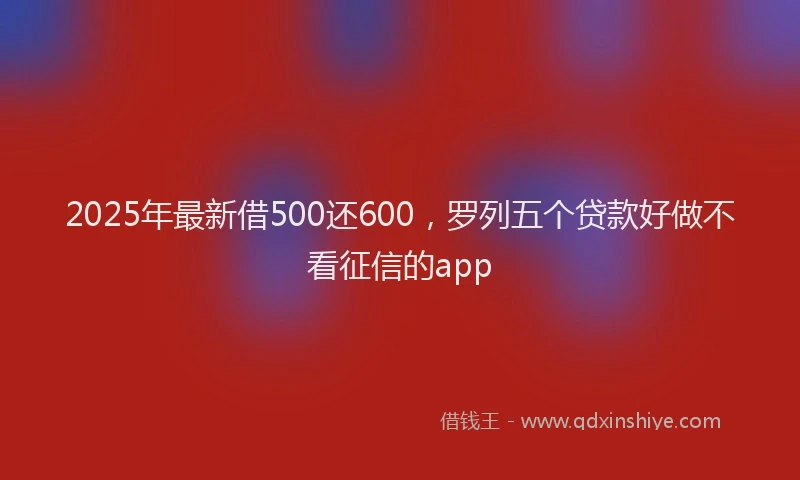 2025年最新借500还600，罗列五个贷款好做不看征信的app