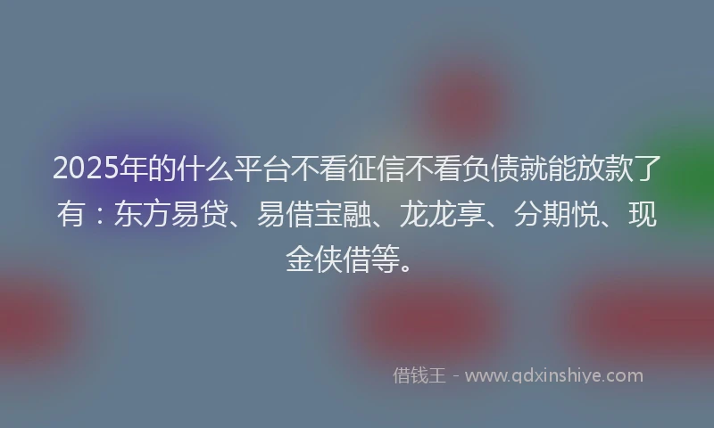 2025年的什么平台不看征信不看负债就能放款了有：东方易贷、易借宝融、龙龙享、分期悦、现金侠借等。