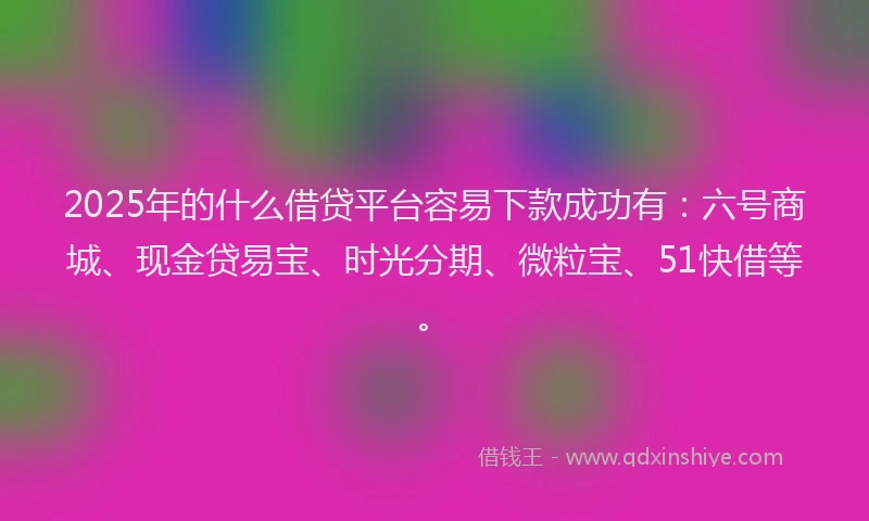 2025年的什么借贷平台容易下款成功有：六号商城、现金贷易宝、时光分期、微粒宝、51快借等。