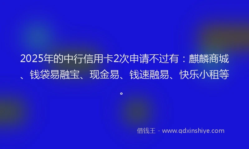 2025年的中行信用卡2次申请不过有：麒麟商城、钱袋易融宝、现金易、钱速融易、快乐小租等。