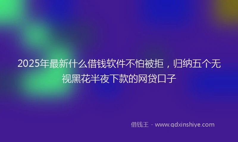 2025年最新什么借钱软件不怕被拒，归纳五个无视黑花半夜下款的网贷口子