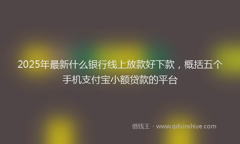 2025年最新什么银行线上放款好下款，概括五个手机支付宝小额贷款的平台