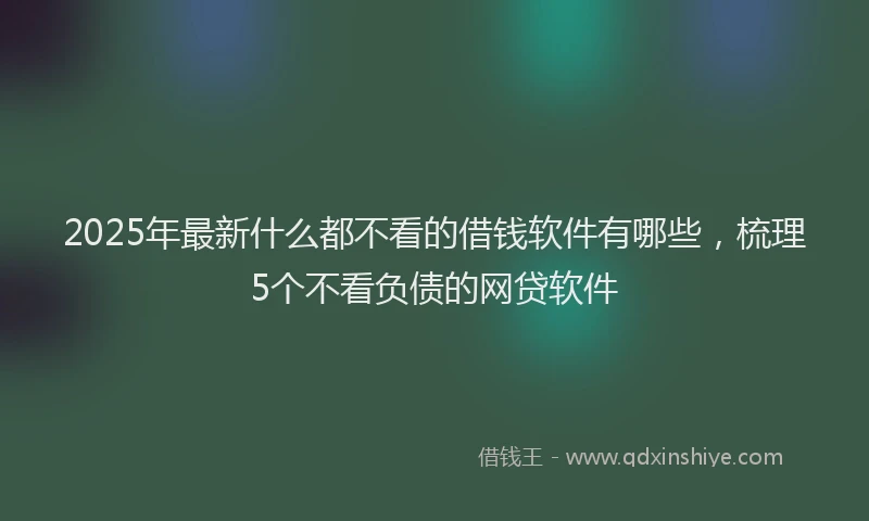 2025年最新什么都不看的借钱软件有哪些，梳理5个不看负债的网贷软件