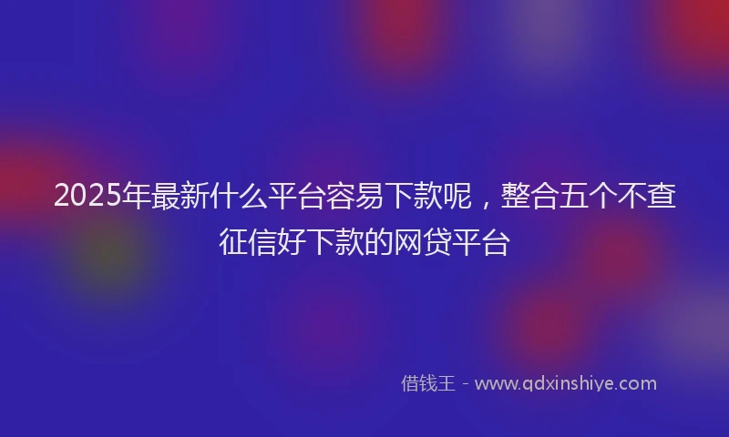 2025年最新什么平台容易下款呢，整合五个不查征信好下款的网贷平台