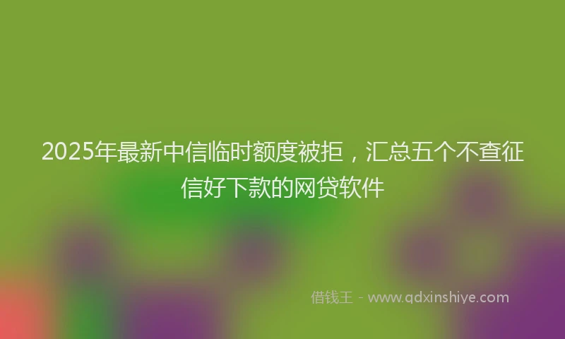 2025年最新中信临时额度被拒，汇总五个不查征信好下款的网贷软件