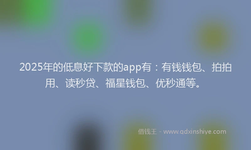 2025年的低息好下款的app有：有钱钱包、拍拍用、读秒贷、福星钱包、优秒通等。