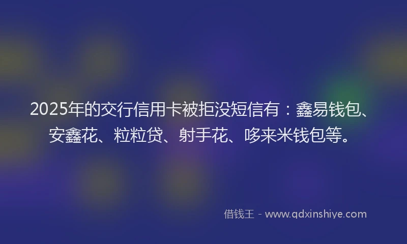 2025年的交行信用卡被拒没短信有：鑫易钱包、安鑫花、粒粒贷、射手花、哆来米钱包等。