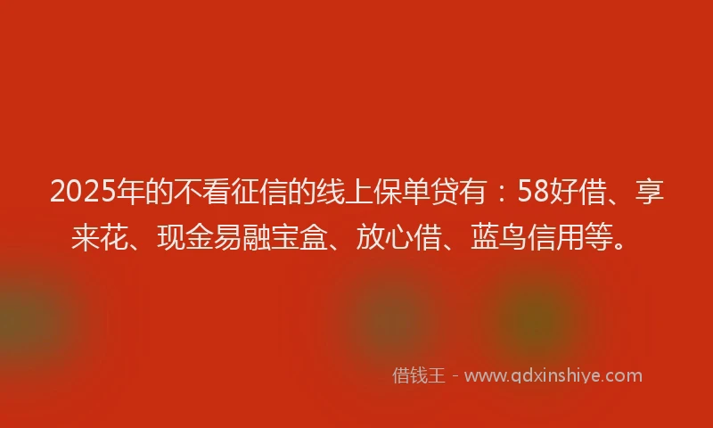 2025年的不看征信的线上保单贷有：58好借、享来花、现金易融宝盒、放心借、蓝鸟信用等。