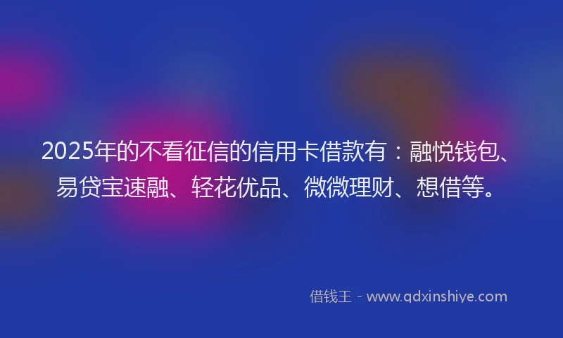 2025年的不看征信的信用卡借款有：融悦钱包、易贷宝速融、轻花优品、微微理财、想借等。