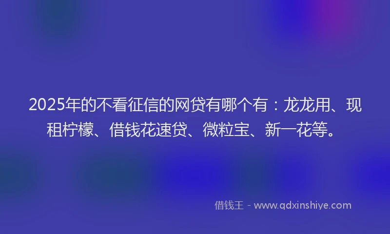 2025年的不看征信的网贷有哪个有：龙龙用、现租柠檬、借钱花速贷、微粒宝、新一花等。