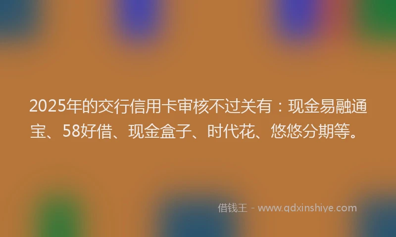 2025年的交行信用卡审核不过关有：现金易融通宝、58好借、现金盒子、时代花、悠悠分期等。