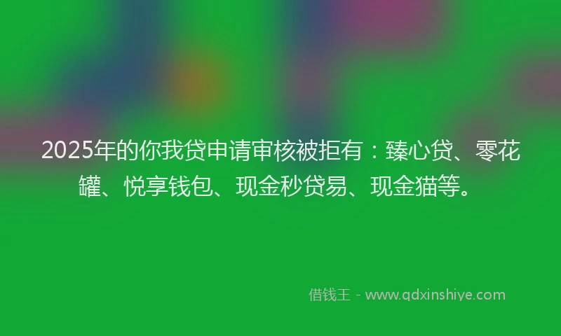 2025年的你我贷申请审核被拒有：臻心贷、零花罐、悦享钱包、现金秒贷易、现金猫等。