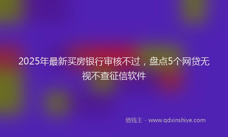 2025年最新买房银行审核不过，盘点5个网贷无视不查征信软件