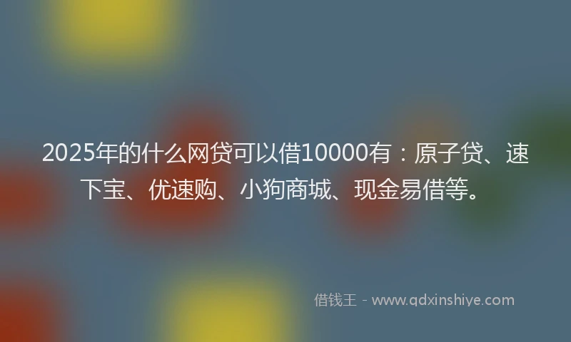 2025年的什么网贷可以借10000有：原子贷、速下宝、优速购、小狗商城、现金易借等。