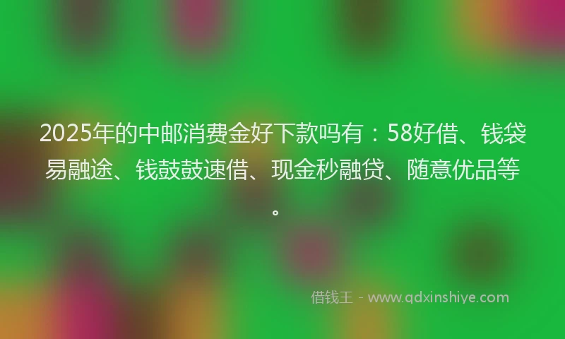 2025年的中邮消费金好下款吗有：58好借、钱袋易融途、钱鼓鼓速借、现金秒融贷、随意优品等。