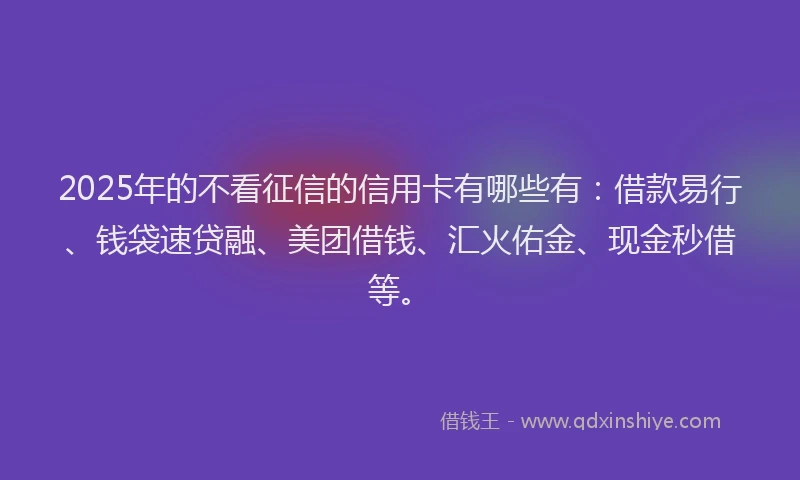 2025年的不看征信的信用卡有哪些有：借款易行、钱袋速贷融、美团借钱、汇火佑金、现金秒借等。
