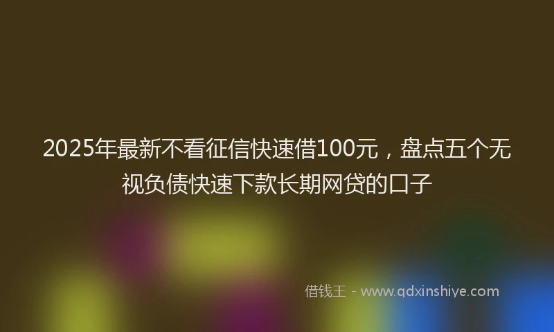 2025年最新不看征信快速借100元，盘点五个无视负债快速下款长期网贷的口子