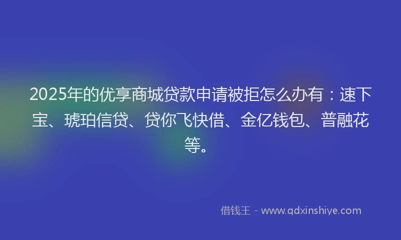 2025年的优享商城贷款申请被拒怎么办有：速下宝、琥珀信贷、贷你飞快借、金亿钱包、普融花等。
