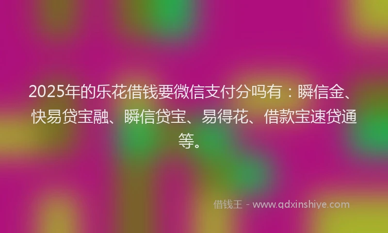 2025年的乐花借钱要微信支付分吗有：瞬信金、快易贷宝融、瞬信贷宝、易得花、借款宝速贷通等。