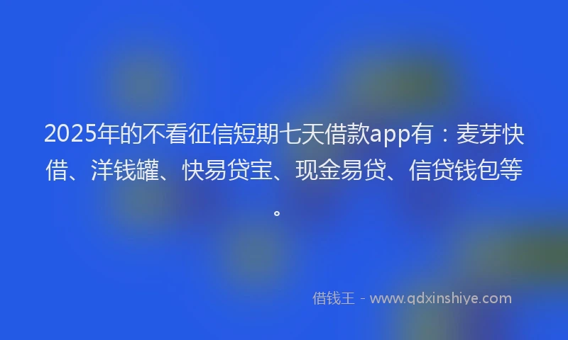 2025年的不看征信短期七天借款app有：麦芽快借、洋钱罐、快易贷宝、现金易贷、信贷钱包等。