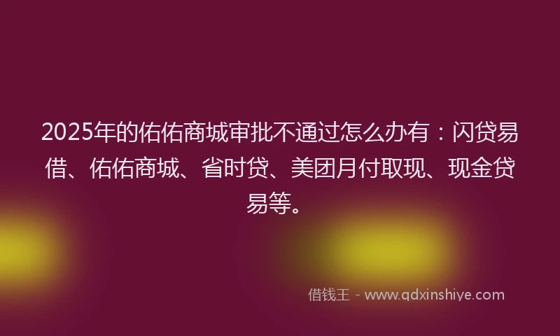 2025年的佑佑商城审批不通过怎么办有：闪贷易借、佑佑商城、省时贷、美团月付取现、现金贷易等。