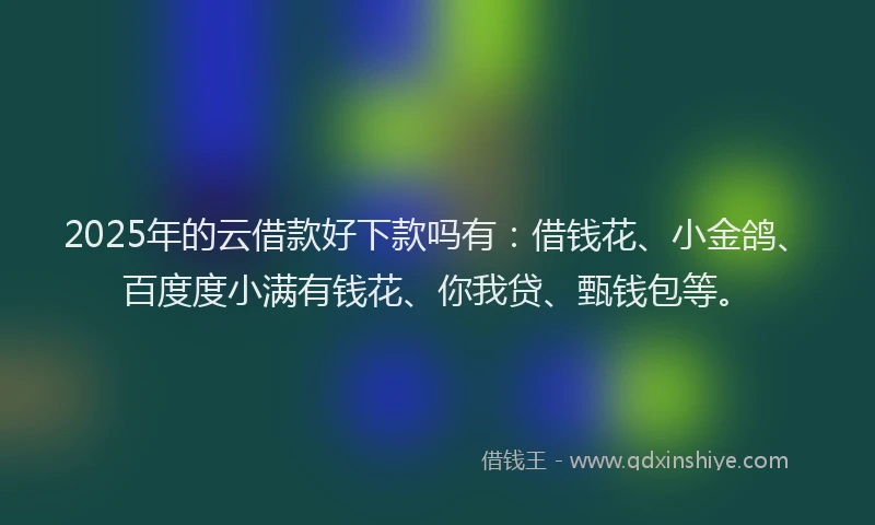 2025年的云借款好下款吗有：借钱花、小金鸽、百度度小满有钱花、你我贷、甄钱包等。