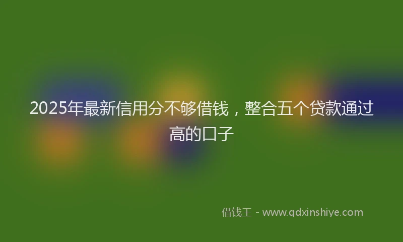2025年最新信用分不够借钱，整合五个贷款通过高的口子