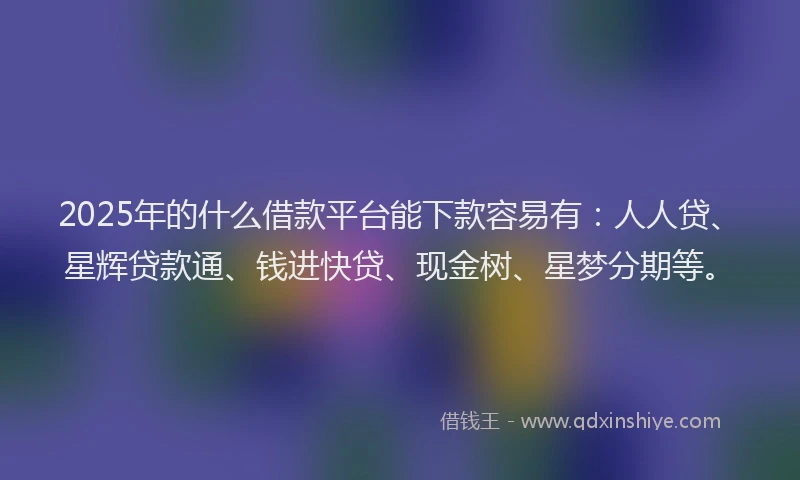 2025年的什么借款平台能下款容易有：人人贷、星辉贷款通、钱进快贷、现金树、星梦分期等。