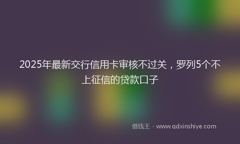 2025年最新交行信用卡审核不过关，罗列5个不上征信的贷款口子
