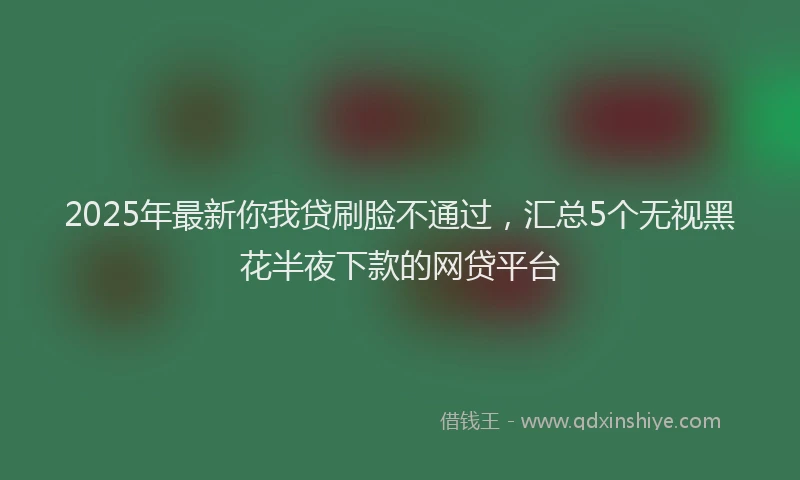2025年最新你我贷刷脸不通过，汇总5个无视黑花半夜下款的网贷平台