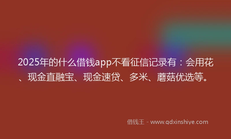 2025年的什么借钱app不看征信记录有：会用花、现金直融宝、现金速贷、多米、蘑菇优选等。